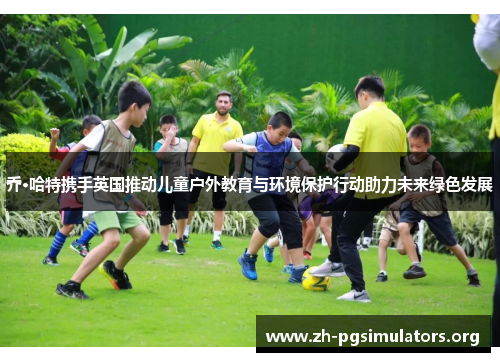 乔·哈特携手英国推动儿童户外教育与环境保护行动助力未来绿色发展 乔·哈特携手英国推动儿童户外教育与环境保护行动助力未来绿色发展