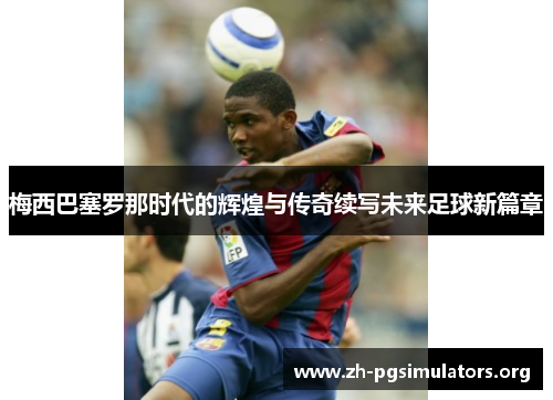 梅西巴塞罗那时代的辉煌与传奇续写未来足球新篇章 梅西巴塞罗那时代的辉煌与传奇续写未来足球新篇章