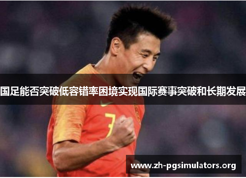 国足能否突破低容错率困境实现国际赛事突破和长期发展 国足能否突破低容错率困境实现国际赛事突破和长期发展