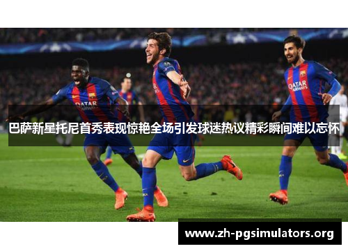 巴萨新星托尼首秀表现惊艳全场引发球迷热议精彩瞬间难以忘怀 巴萨新星托尼首秀表现惊艳全场引发球迷热议精彩瞬间难以忘怀