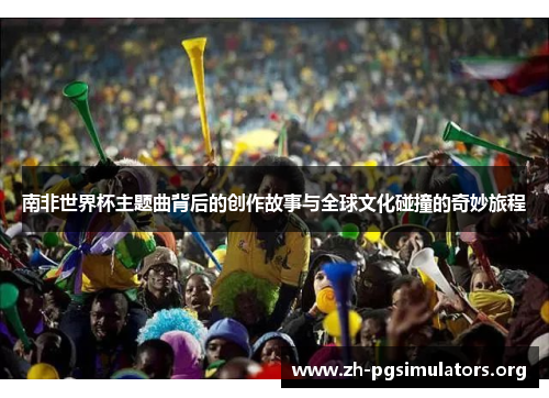 南非世界杯主题曲背后的创作故事与全球文化碰撞的奇妙旅程 南非世界杯主题曲背后的创作故事与全球文化碰撞的奇妙旅程