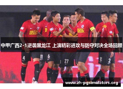 中甲广西2-1逆袭黑龙江 上演精彩进攻与防守对决全场回顾 中甲广西2-1逆袭黑龙江 上演精彩进攻与防守对决全场回顾