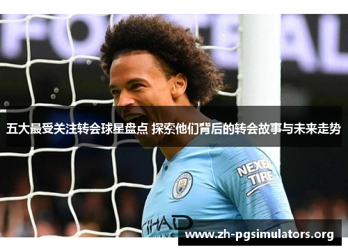 五大最受关注转会球星盘点 探索他们背后的转会故事与未来走势 五大最受关注转会球星盘点 探索他们背后的转会故事与未来走势