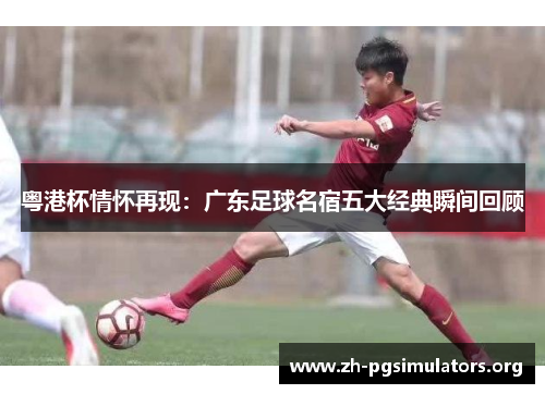 粤港杯情怀再现:广东足球名宿五大经典瞬间回顾 粤港杯情怀再现:广东足球名宿五大经典瞬间回顾