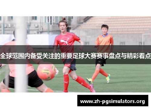 全球范围内备受关注的重要足球大赛赛事盘点与精彩看点 全球范围内备受关注的重要足球大赛赛事盘点与精彩看点