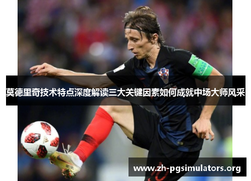 莫德里奇技术特点深度解读三大关键因素如何成就中场大师风采 莫德里奇技术特点深度解读三大关键因素如何成就中场大师风采