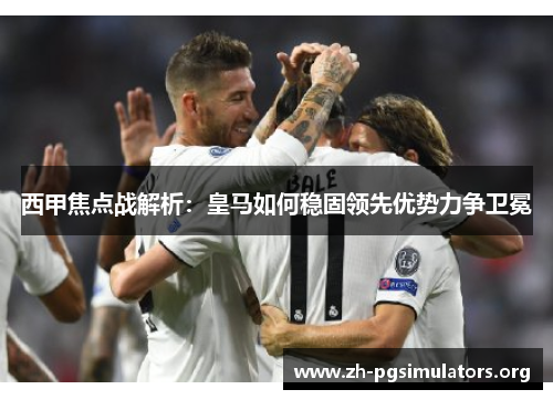 西甲焦点战解析:皇马如何稳固领先优势力争卫冕 西甲焦点战解析:皇马如何稳固领先优势力争卫冕