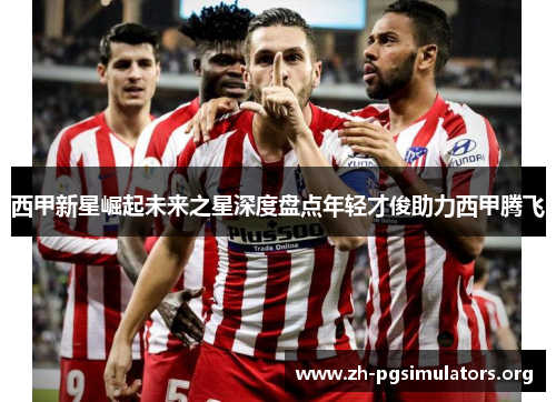 西甲新星崛起未来之星深度盘点年轻才俊助力西甲腾飞 西甲新星崛起未来之星深度盘点年轻才俊助力西甲腾飞