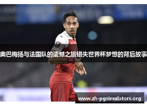 奥巴梅扬与法国队的遗憾之旅错失世界杯梦想的背后故事 奥巴梅扬与法国队的遗憾之旅错失世界杯梦想的背后故事